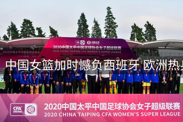 中国女篮加时憾负西班牙 欧洲热身赛一分之差饮恨